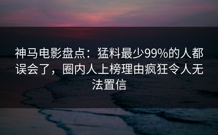 神马电影盘点：猛料最少99%的人都误会了，圈内人上榜理由疯狂令人无法置信