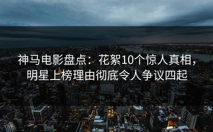 神马电影盘点：花絮10个惊人真相，明星上榜理由彻底令人争议四起