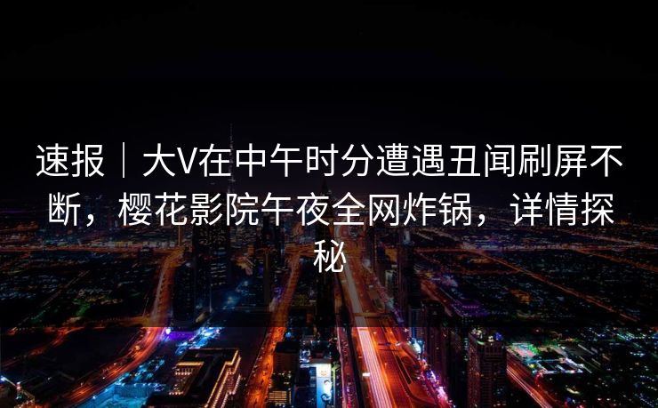 速报｜大V在中午时分遭遇丑闻刷屏不断，樱花影院午夜全网炸锅，详情探秘