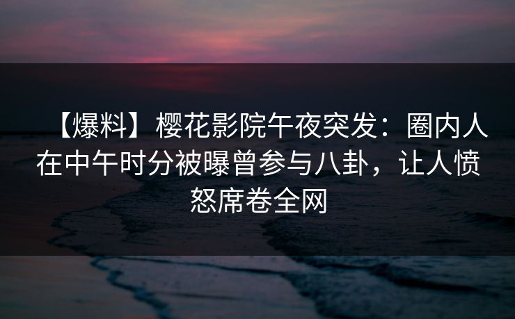 【爆料】樱花影院午夜突发：圈内人在中午时分被曝曾参与八卦，让人愤怒席卷全网