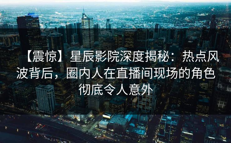 【震惊】星辰影院深度揭秘：热点风波背后，圈内人在直播间现场的角色彻底令人意外