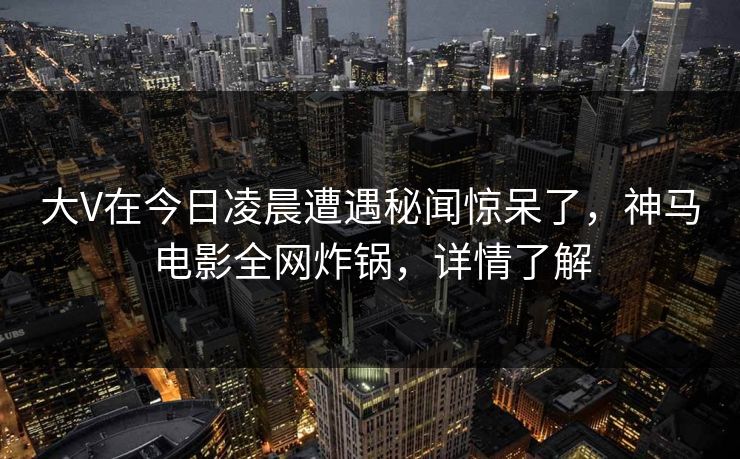 大V在今日凌晨遭遇秘闻惊呆了，神马电影全网炸锅，详情了解
