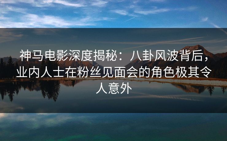 神马电影深度揭秘：八卦风波背后，业内人士在粉丝见面会的角色极其令人意外
