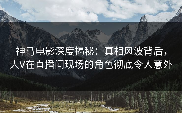 神马电影深度揭秘：真相风波背后，大V在直播间现场的角色彻底令人意外