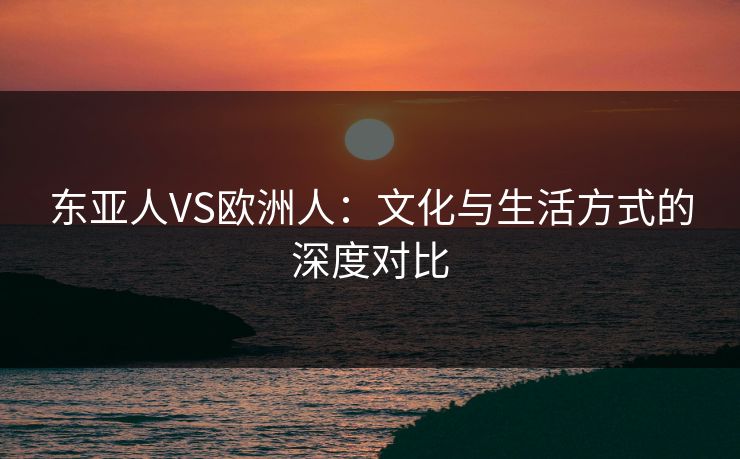 东亚人VS欧洲人：文化与生活方式的深度对比