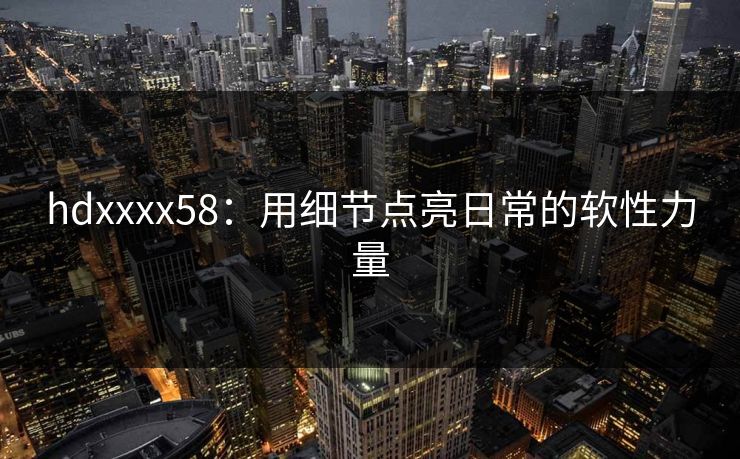 hdxxxx58：用细节点亮日常的软性力量