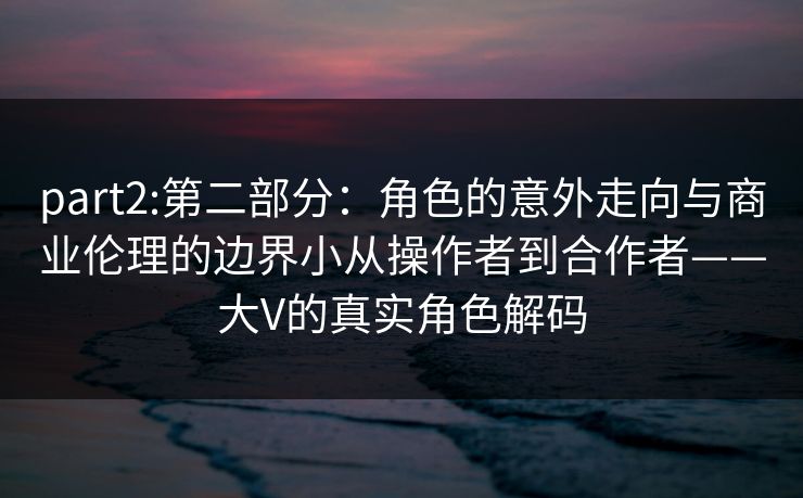part2:第二部分:角色的意外走向与商业伦理的边界小从操作者到合作者——大V的真实角色解码 part2:第二部分:角色的意外走向与商业伦理的边界小从操作者到合作者——大V的真实角色解码