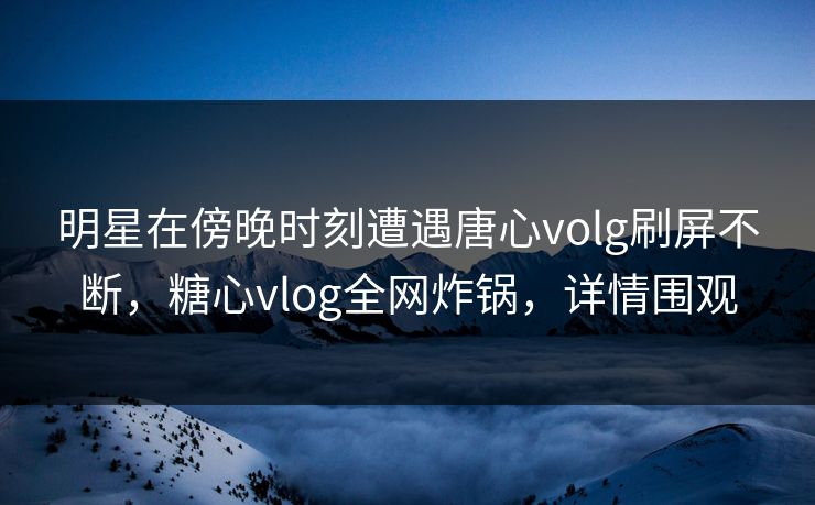 明星在傍晚时刻遭遇唐心volg刷屏不断，糖心vlog全网炸锅，详情围观