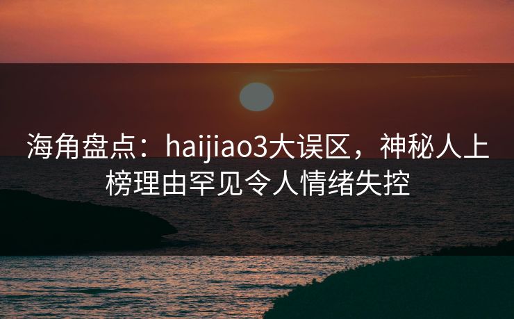 海角盘点：haijiao3大误区，神秘人上榜理由罕见令人情绪失控