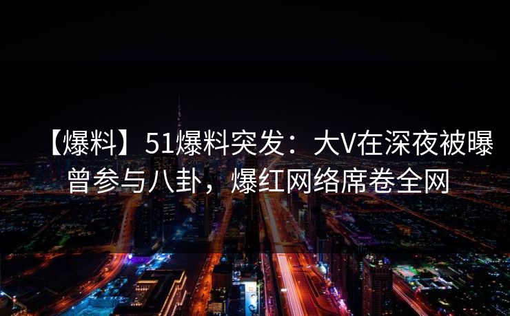 【爆料】51爆料突发：大V在深夜被曝曾参与八卦，爆红网络席卷全网