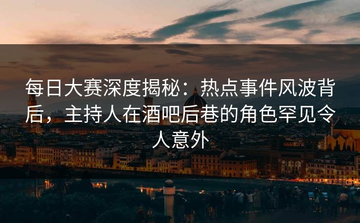 每日大赛深度揭秘：热点事件风波背后，主持人在酒吧后巷的角色罕见令人意外
