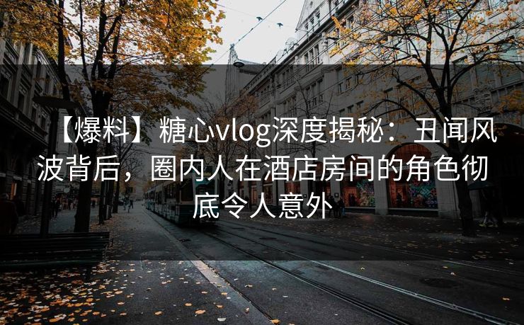 【爆料】糖心vlog深度揭秘：丑闻风波背后，圈内人在酒店房间的角色彻底令人意外
