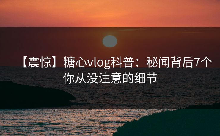 【震惊】糖心vlog科普：秘闻背后7个你从没注意的细节