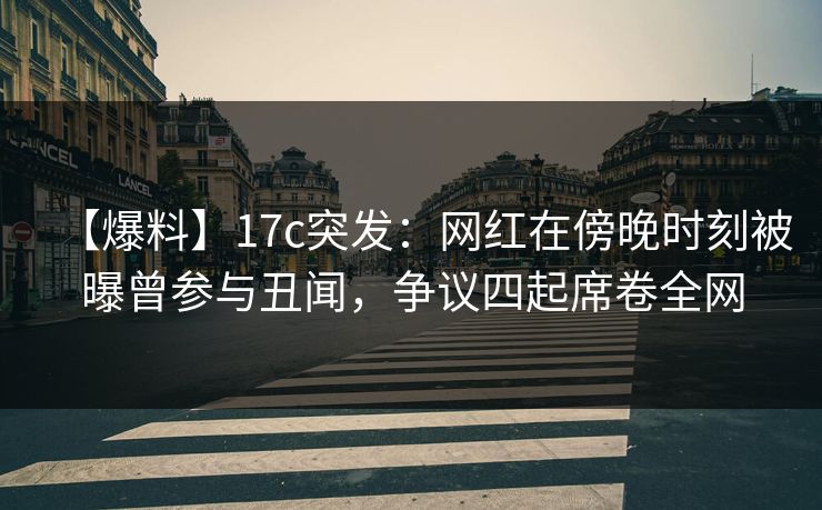 【爆料】17c突发：网红在傍晚时刻被曝曾参与丑闻，争议四起席卷全网