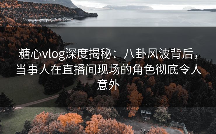 糖心vlog深度揭秘：八卦风波背后，当事人在直播间现场的角色彻底令人意外