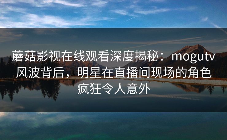 蘑菇影视在线观看深度揭秘：mogutv风波背后，明星在直播间现场的角色疯狂令人意外