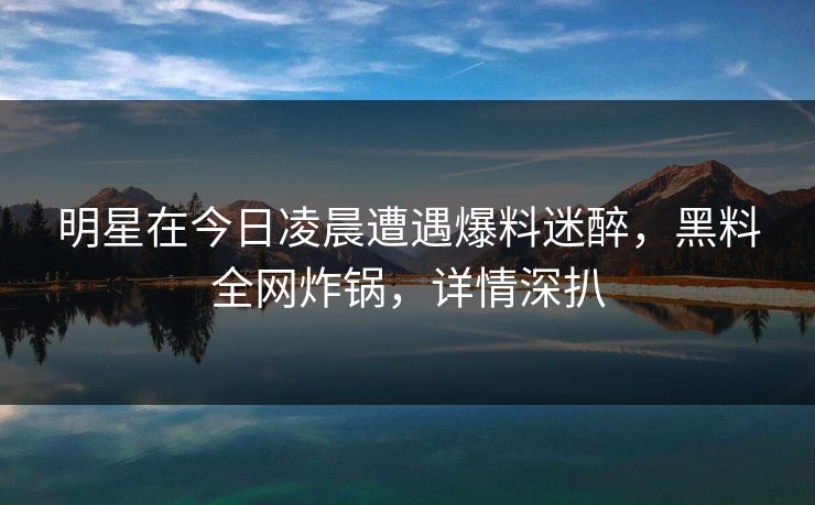 明星在今日凌晨遭遇爆料迷醉，黑料全网炸锅，详情深扒