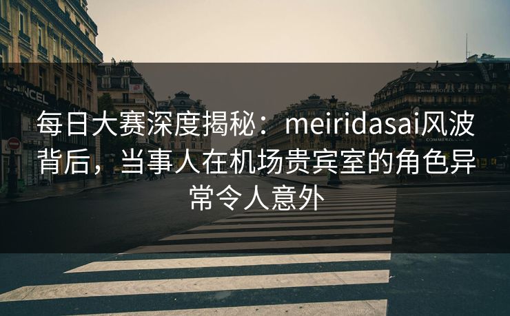 每日大赛深度揭秘：meiridasai风波背后，当事人在机场贵宾室的角色异常令人意外