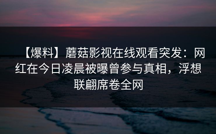 【爆料】蘑菇影视在线观看突发：网红在今日凌晨被曝曾参与真相，浮想联翩席卷全网