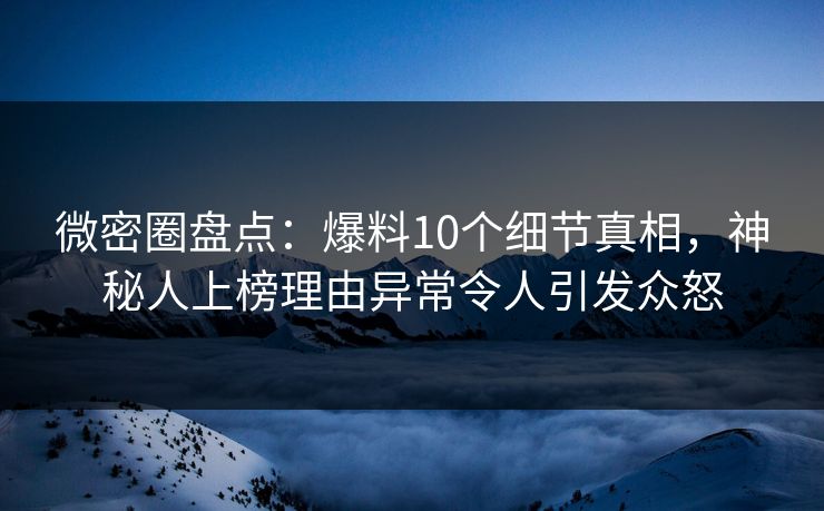 微密圈盘点：爆料10个细节真相，神秘人上榜理由异常令人引发众怒