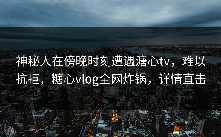 神秘人在傍晚时刻遭遇溏心tv,难以抗拒,糖心vlog全网炸锅,详情直击