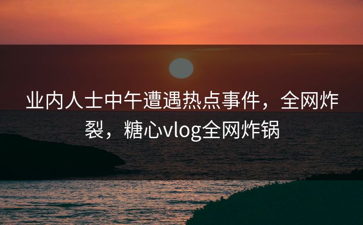 业内人士中午遭遇热点事件，全网炸裂，糖心vlog全网炸锅