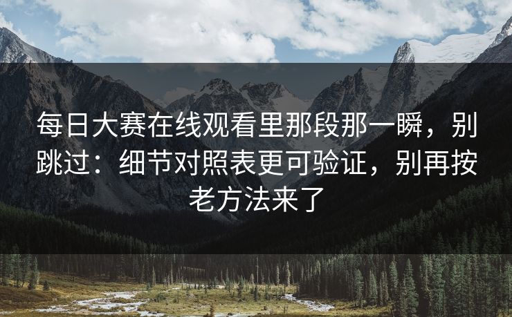 每日大赛在线观看里那段那一瞬，别跳过：细节对照表更可验证，别再按老方法来了