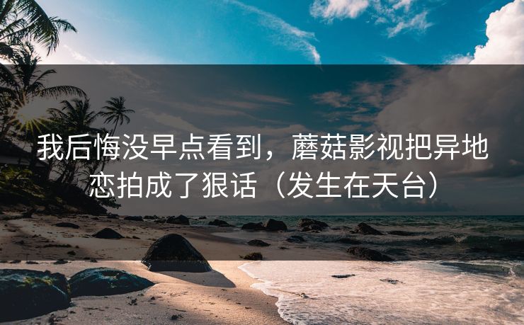 我后悔没早点看到，蘑菇影视把异地恋拍成了狠话（发生在天台）