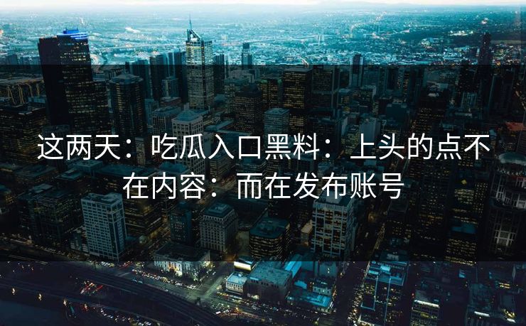这两天：吃瓜入口黑料：上头的点不在内容：而在发布账号
