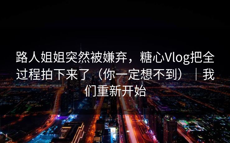 路人姐姐突然被嫌弃，糖心Vlog把全过程拍下来了（你一定想不到）｜我们重新开始