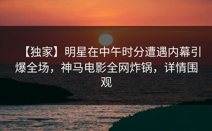 【独家】明星在中午时分遭遇内幕引爆全场，神马电影全网炸锅，详情围观