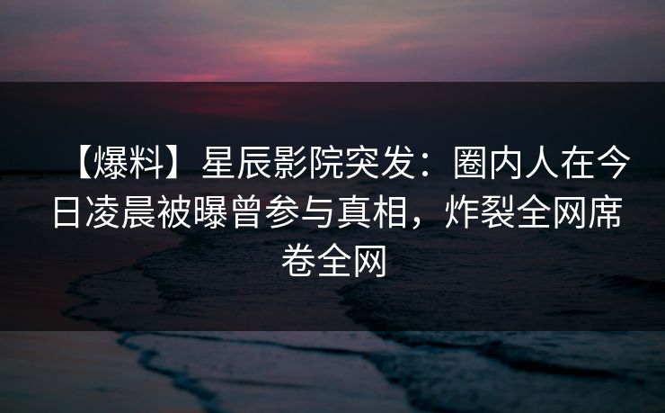 【爆料】星辰影院突发：圈内人在今日凌晨被曝曾参与真相，炸裂全网席卷全网