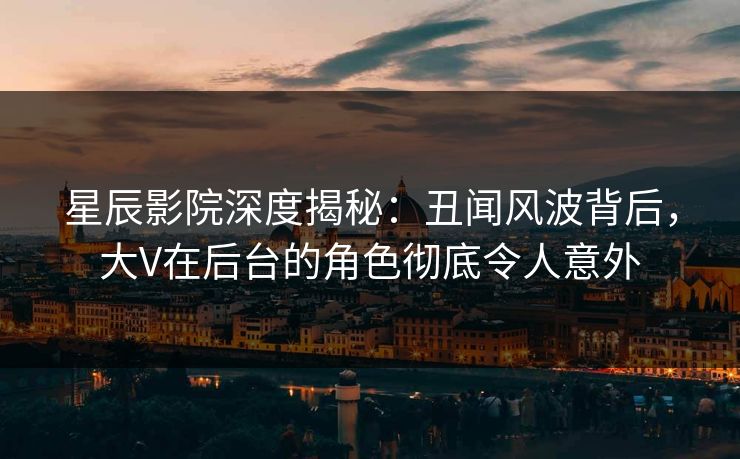 星辰影院深度揭秘：丑闻风波背后，大V在后台的角色彻底令人意外