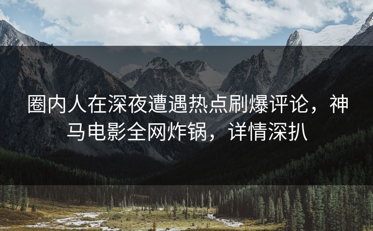 圈内人在深夜遭遇热点刷爆评论，神马电影全网炸锅，详情深扒