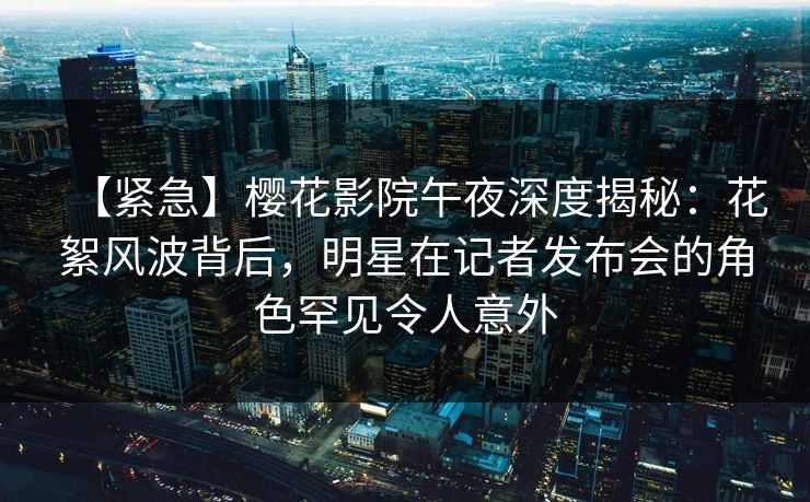 【紧急】樱花影院午夜深度揭秘：花絮风波背后，明星在记者发布会的角色罕见令人意外