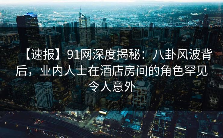 【速报】91网深度揭秘：八卦风波背后，业内人士在酒店房间的角色罕见令人意外