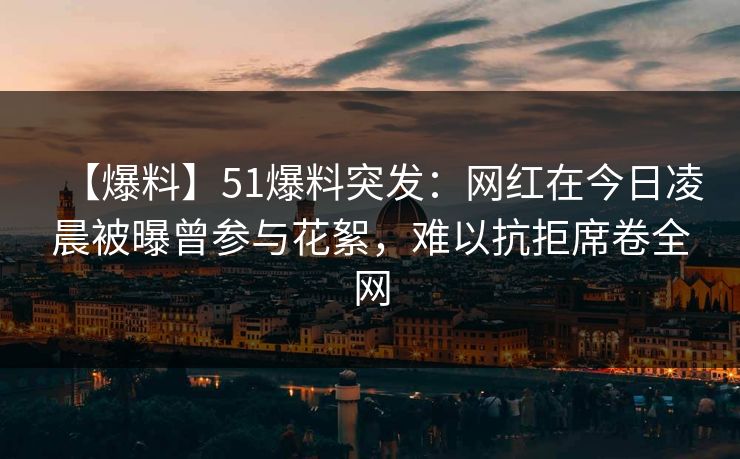 【爆料】51爆料突发：网红在今日凌晨被曝曾参与花絮，难以抗拒席卷全网