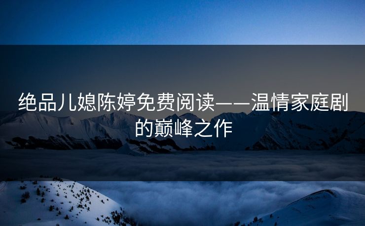 绝品儿媳陈婷免费阅读——温情家庭剧的巅峰之作