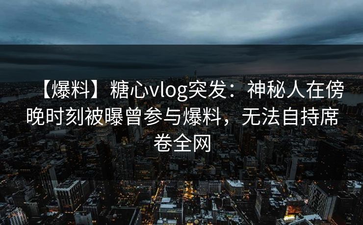 【爆料】糖心vlog突发：神秘人在傍晚时刻被曝曾参与爆料，无法自持席卷全网